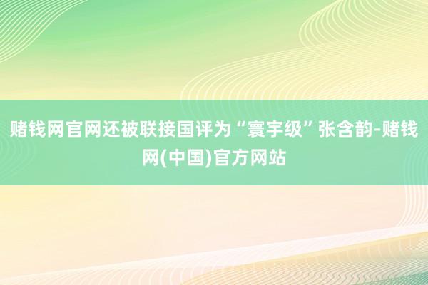 赌钱网官网还被联接国评为“寰宇级”张含韵-赌钱网(中国)官方网站