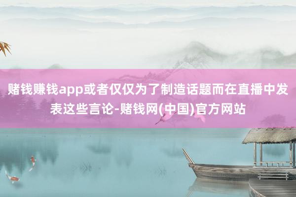 赌钱赚钱app或者仅仅为了制造话题而在直播中发表这些言论-赌钱网(中国)官方网站