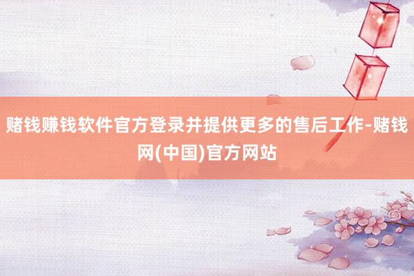 赌钱赚钱软件官方登录并提供更多的售后工作-赌钱网(中国)官方网站