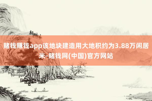 赌钱赚钱app该地块建造用大地积约为3.88万闲居米-赌钱网(中国)官方网站