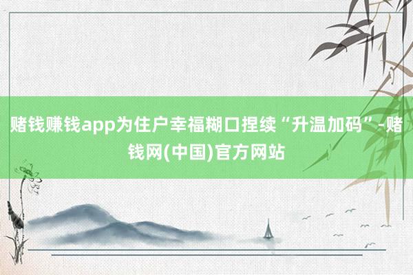 赌钱赚钱app为住户幸福糊口捏续“升温加码”-赌钱网(中国)官方网站