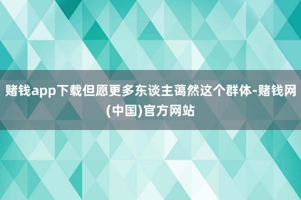 赌钱app下载但愿更多东谈主蔼然这个群体-赌钱网(中国)官方网站