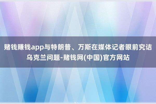 赌钱赚钱app与特朗普、万斯在媒体记者眼前究诘乌克兰问题-赌钱网(中国)官方网站