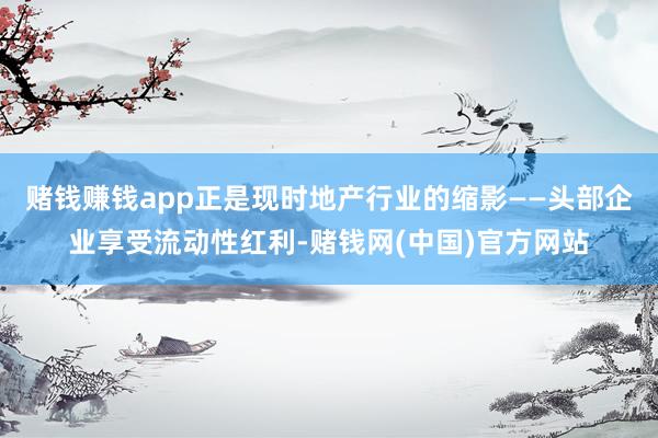 赌钱赚钱app正是现时地产行业的缩影——头部企业享受流动性红利-赌钱网(中国)官方网站