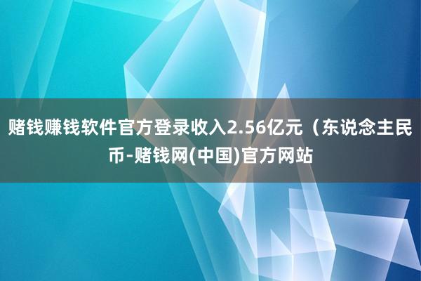 赌钱赚钱软件官方登录收入2.56亿元（东说念主民币-赌钱网(中国)官方网站