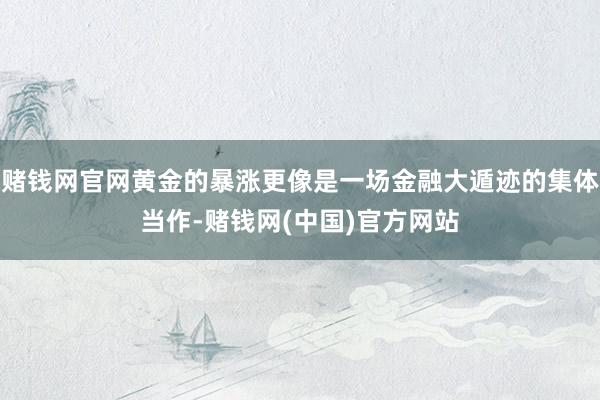赌钱网官网黄金的暴涨更像是一场金融大遁迹的集体当作-赌钱网(中国)官方网站