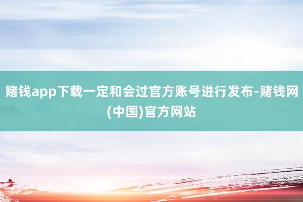 赌钱app下载一定和会过官方账号进行发布-赌钱网(中国)官方网站