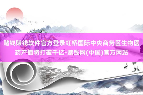 赌钱赚钱软件官方登录虹桥国际中央商务区生物医药产值将打破千亿-赌钱网(中国)官方网站