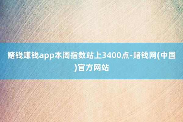 赌钱赚钱app本周指数站上3400点-赌钱网(中国)官方网站