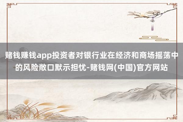 赌钱赚钱app投资者对银行业在经济和商场摇荡中的风险敞口默示担忧-赌钱网(中国)官方网站
