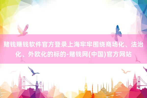 赌钱赚钱软件官方登录上海牢牢围绕商场化、法治化、外欧化的标的-赌钱网(中国)官方网站