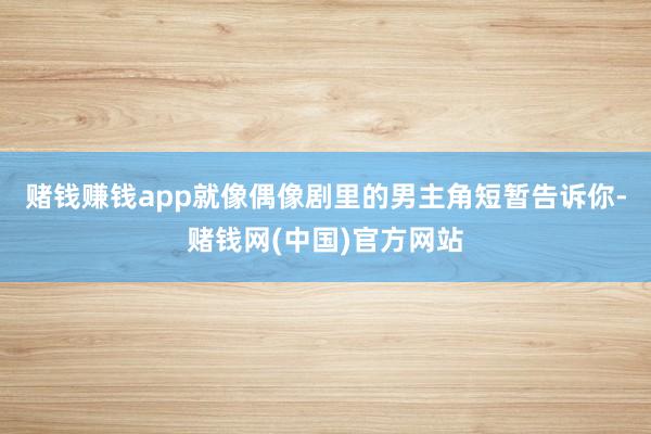 赌钱赚钱app就像偶像剧里的男主角短暂告诉你-赌钱网(中国)官方网站