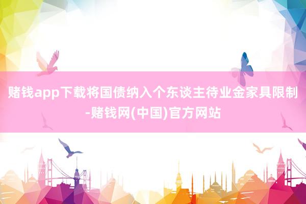 赌钱app下载将国债纳入个东谈主待业金家具限制-赌钱网(中国)官方网站