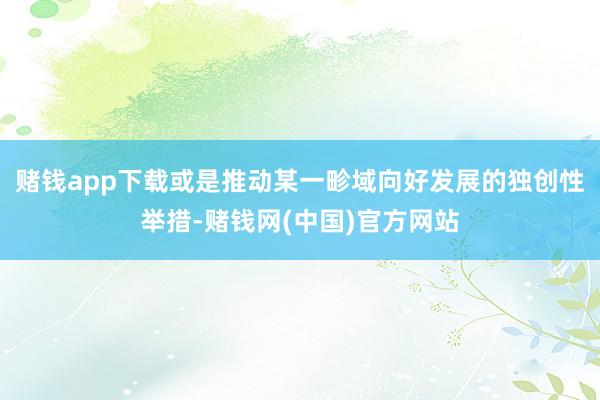 赌钱app下载或是推动某一畛域向好发展的独创性举措-赌钱网(中国)官方网站