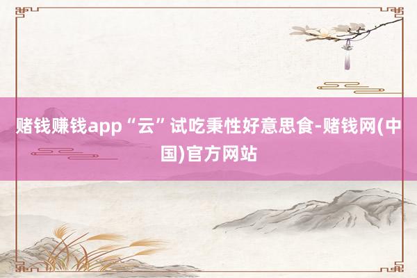 赌钱赚钱app“云”试吃秉性好意思食-赌钱网(中国)官方网站