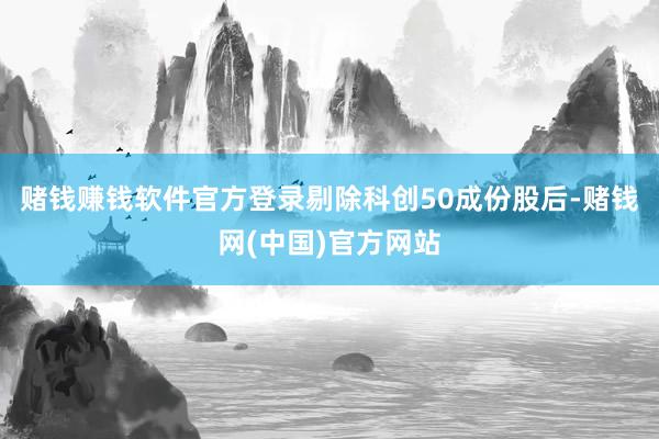 赌钱赚钱软件官方登录剔除科创50成份股后-赌钱网(中国)官方网站