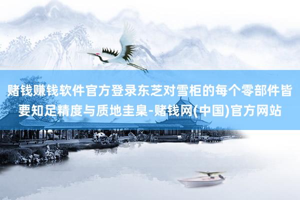 赌钱赚钱软件官方登录东芝对雪柜的每个零部件皆要知足精度与质地圭臬-赌钱网(中国)官方网站
