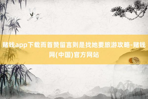 赌钱app下载而首赞留言则是找她要旅游攻略-赌钱网(中国)官方网站