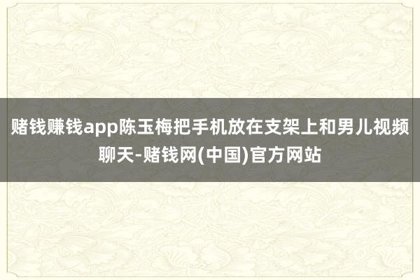赌钱赚钱app陈玉梅把手机放在支架上和男儿视频聊天-赌钱网(中国)官方网站