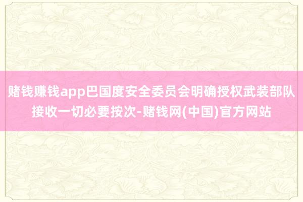 赌钱赚钱app巴国度安全委员会明确授权武装部队接收一切必要按次-赌钱网(中国)官方网站