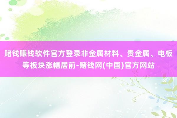 赌钱赚钱软件官方登录非金属材料、贵金属、电板等板块涨幅居前-赌钱网(中国)官方网站