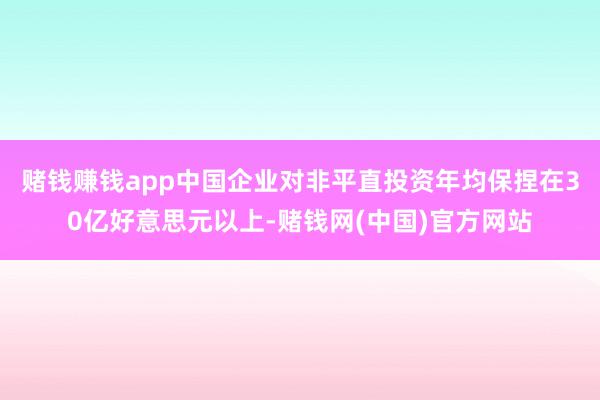 赌钱赚钱app中国企业对非平直投资年均保捏在30亿好意思元以上-赌钱网(中国)官方网站
