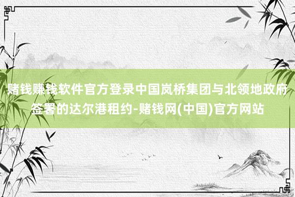 赌钱赚钱软件官方登录中国岚桥集团与北领地政府签署的达尔港租约-赌钱网(中国)官方网站