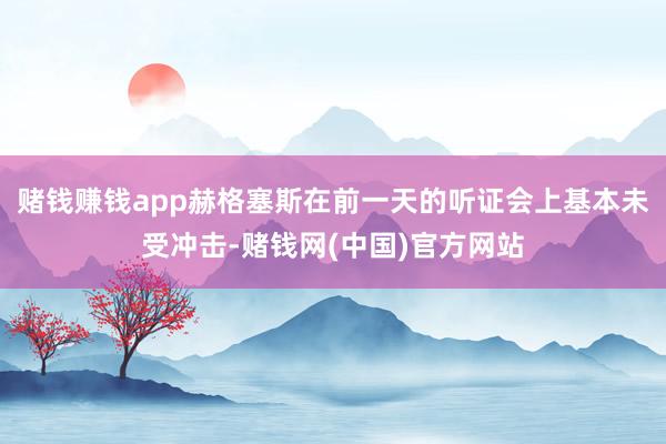 赌钱赚钱app赫格塞斯在前一天的听证会上基本未受冲击-赌钱网(中国)官方网站