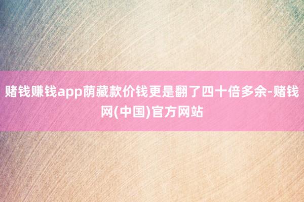 赌钱赚钱app荫藏款价钱更是翻了四十倍多余-赌钱网(中国)官方网站