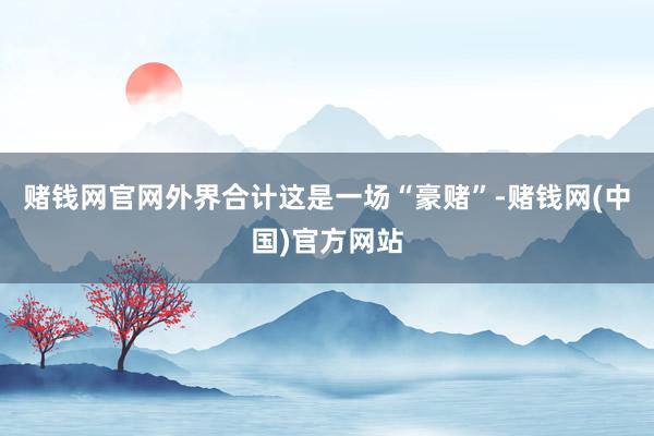 赌钱网官网外界合计这是一场“豪赌”-赌钱网(中国)官方网站
