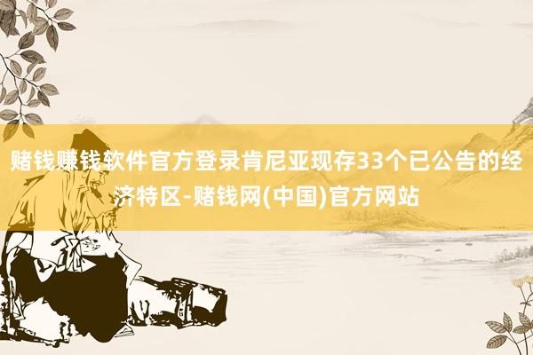 赌钱赚钱软件官方登录肯尼亚现存33个已公告的经济特区-赌钱网(中国)官方网站