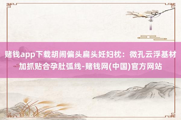 赌钱app下载胡闹偏头扁头妊妇枕:微孔云浮基材加抓贴合孕肚弧线-赌钱网(中国)官方网站