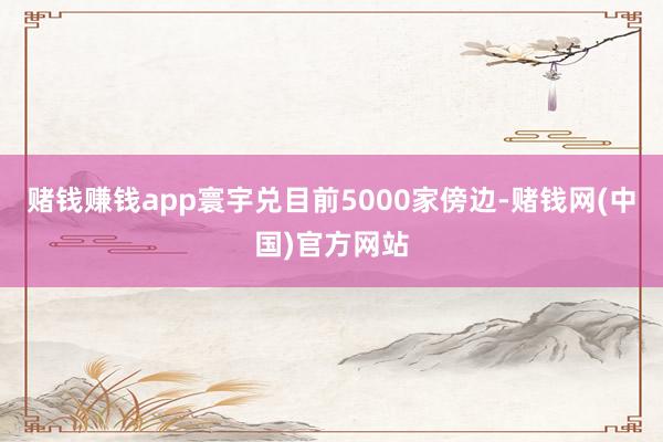 赌钱赚钱app寰宇兑目前5000家傍边-赌钱网(中国)官方网站