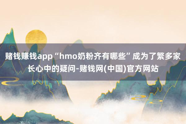 赌钱赚钱app“hmo奶粉齐有哪些”成为了繁多家长心中的疑问-赌钱网(中国)官方网站