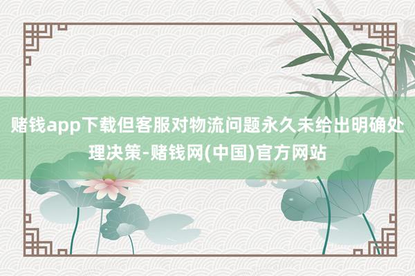 赌钱app下载但客服对物流问题永久未给出明确处理决策-赌钱网(中国)官方网站