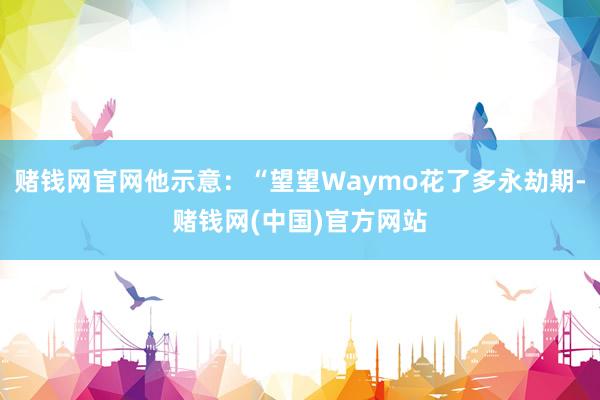 赌钱网官网他示意：“望望Waymo花了多永劫期-赌钱网(中国)官方网站