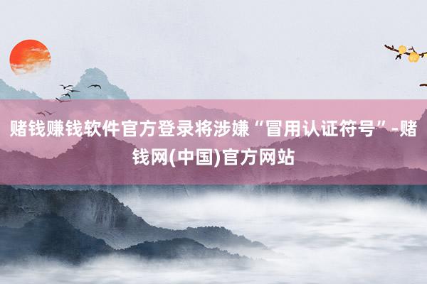 赌钱赚钱软件官方登录将涉嫌“冒用认证符号”-赌钱网(中国)官方网站