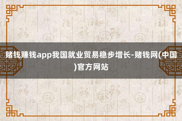 赌钱赚钱app我国就业贸易稳步增长-赌钱网(中国)官方网站