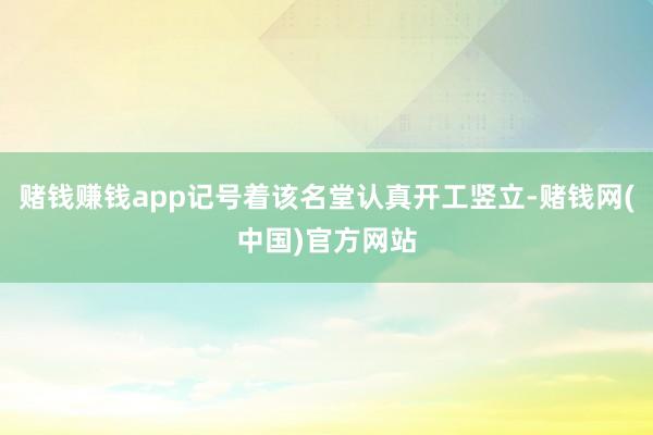 赌钱赚钱app记号着该名堂认真开工竖立-赌钱网(中国)官方网站