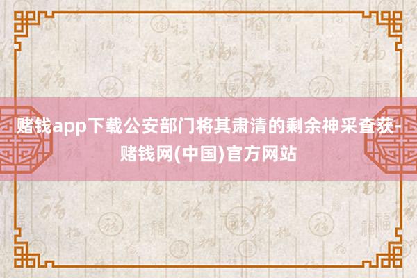 赌钱app下载公安部门将其肃清的剩余神采查获-赌钱网(中国)官方网站