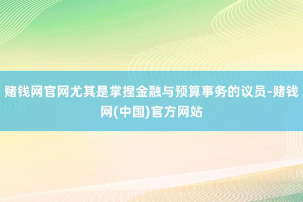 赌钱网官网尤其是掌捏金融与预算事务的议员-赌钱网(中国)官方网站