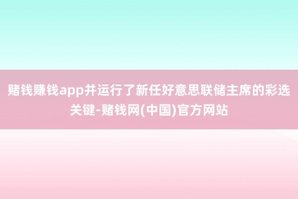 赌钱赚钱app并运行了新任好意思联储主席的彩选关键-赌钱网(中国)官方网站