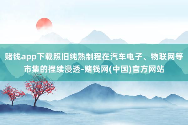 赌钱app下载照旧纯熟制程在汽车电子、物联网等市集的捏续浸透-赌钱网(中国)官方网站