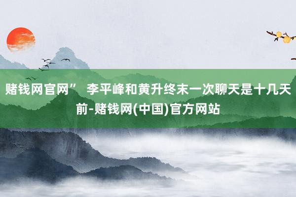赌钱网官网” 李平峰和黄升终末一次聊天是十几天前-赌钱网(中国)官方网站