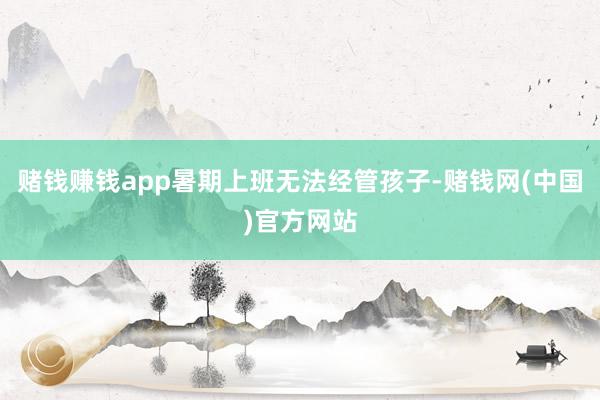 赌钱赚钱app暑期上班无法经管孩子-赌钱网(中国)官方网站