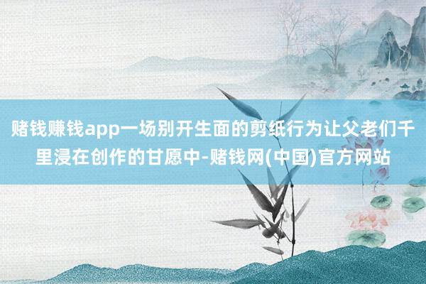 赌钱赚钱app一场别开生面的剪纸行为让父老们千里浸在创作的甘愿中-赌钱网(中国)官方网站