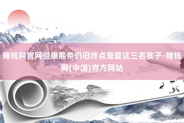 赌钱网官网但康熙帝仍旧终点宠爱这三名孩子-赌钱网(中国)官方网站