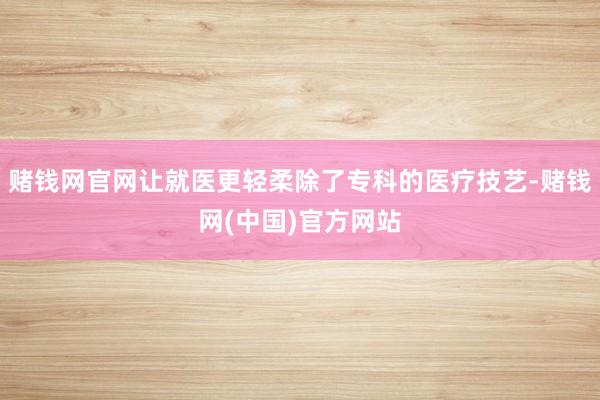 赌钱网官网让就医更轻柔除了专科的医疗技艺-赌钱网(中国)官方网站