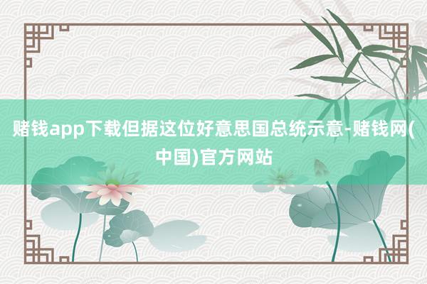 赌钱app下载但据这位好意思国总统示意-赌钱网(中国)官方网站