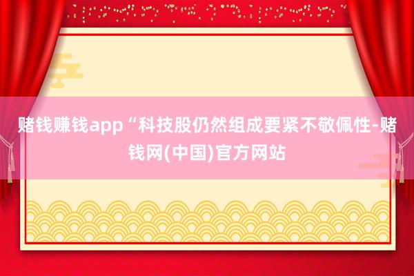 赌钱赚钱app　　“科技股仍然组成要紧不敬佩性-赌钱网(中国)官方网站